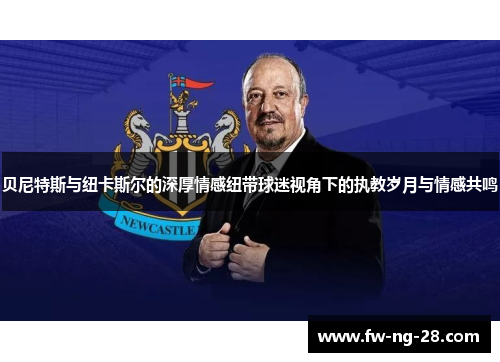 贝尼特斯与纽卡斯尔的深厚情感纽带球迷视角下的执教岁月与情感共鸣