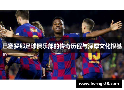 巴塞罗那足球俱乐部的传奇历程与深厚文化根基