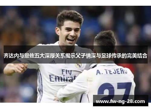 齐达内与恩佐五大深厚关系揭示父子情深与足球传承的完美结合