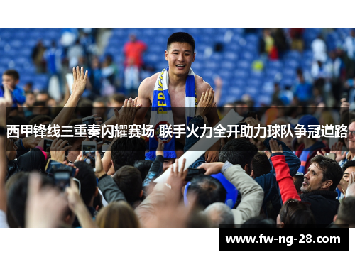 西甲锋线三重奏闪耀赛场 联手火力全开助力球队争冠道路