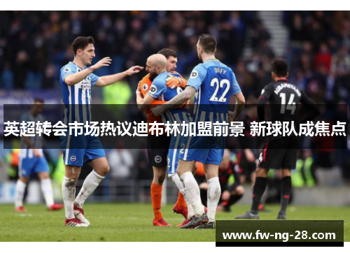 英超转会市场热议迪布林加盟前景 新球队成焦点