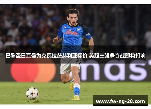 巴黎圣日耳曼为克瓦拉茨赫利亚标价 英超三强争夺战即将打响