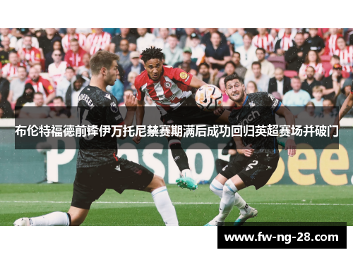 布伦特福德前锋伊万托尼禁赛期满后成功回归英超赛场并破门