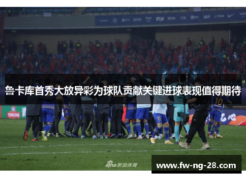 鲁卡库首秀大放异彩为球队贡献关键进球表现值得期待