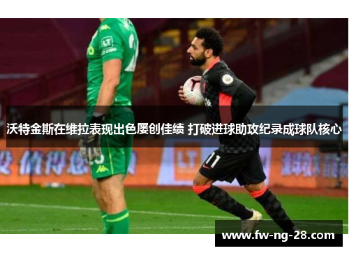 沃特金斯在维拉表现出色屡创佳绩 打破进球助攻纪录成球队核心